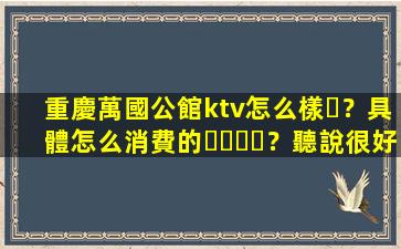 重慶萬國公館ktv怎么樣？具體怎么消費的？聽說很好玩！